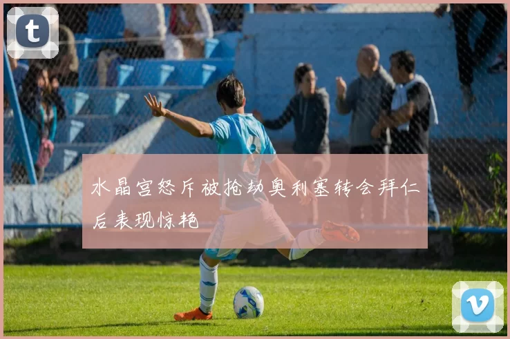 水晶宫怒斥被抢劫奥利塞转会拜仁后表现惊艳
