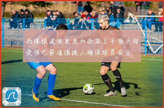 西媒报道埃里克加西亚上半场头部受伤巴萨谨慎换人确保球员安全